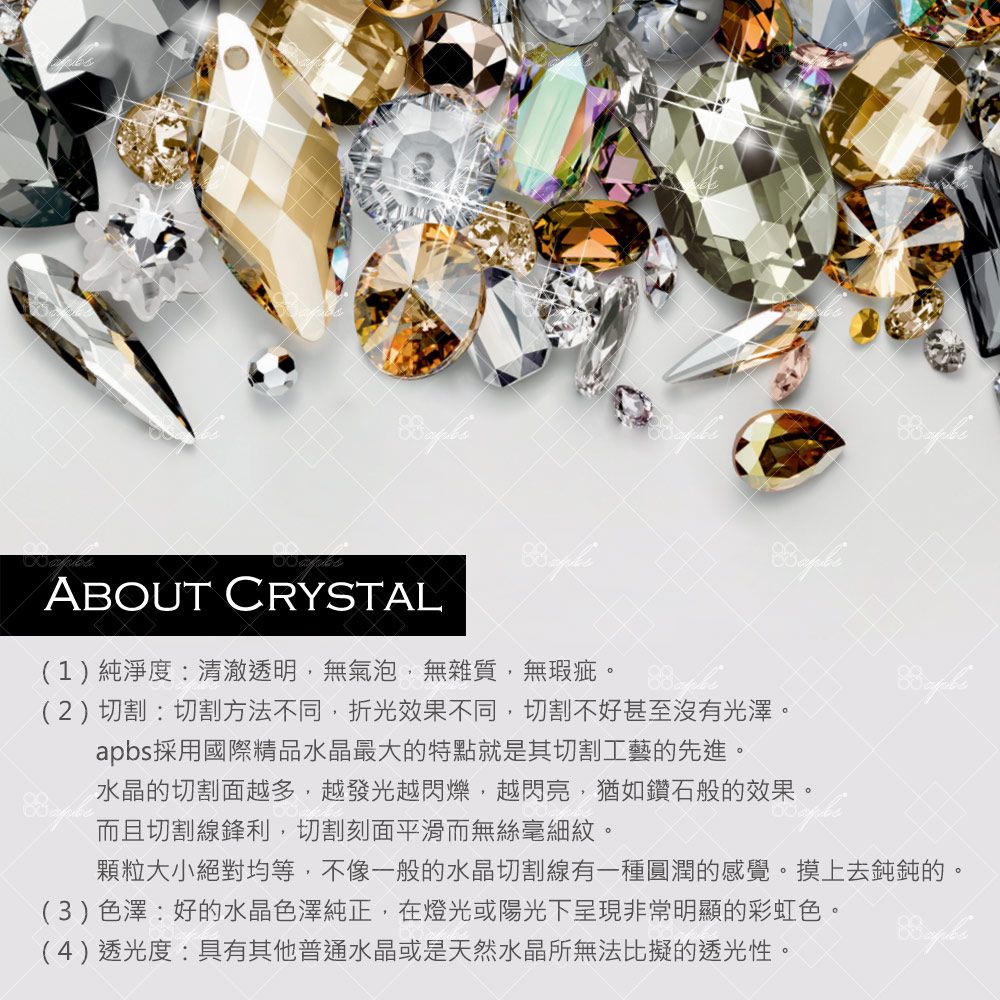 ABOUT CRYSTAL(1)純淨度:清澈透明無氣泡無雜質,無瑕疵(2)切割:切割方法不同,折光效果不同,切割不好甚至沒有光澤。apbs採用國際精品水晶最大的特點就是其切割工藝的先進。水晶的切割面越多,越發光越閃爍,越閃亮,猶如鑽石般的效果。而且切割線鋒利,切割刻面平滑而無絲毫細紋。顆粒大小絕對均等,不像一般的水晶切割線有一種圓潤的感覺。摸上去鈍鈍的。(3)色澤:好的水晶色澤純正,在燈光或陽光下呈現非常明顯的彩虹色。(4)透光度:具有其他普通水晶或是天然水晶所無法比擬的透光性。