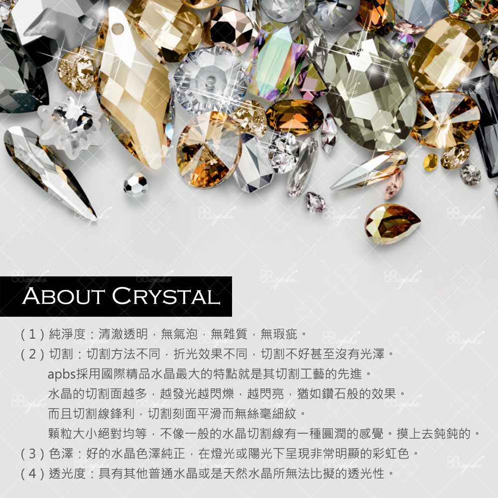 ABOUT CRYSTAL(1)純淨度:清澈透明無氣泡無雜質,無瑕疵 (2)切割:切割方法不同,折光效果不同,切割不好甚至沒有光澤。apbs採用國際精品水晶最大的特點就是其切割工藝的先進。水晶的切割面越多,越發光越閃爍,越閃亮,猶如鑽石般的效果。而且切割線鋒利,切割刻面平滑而無絲毫細紋。顆粒大小絕對均等,不像一般的水晶切割線有一種圓潤的感覺。摸上去鈍鈍的。(3)色澤:好的水晶色澤純正,在燈光或陽光下呈現非常明顯的彩虹色。(4)透光度:具有其他普通水晶或是天然水晶所無法比擬的透光性。