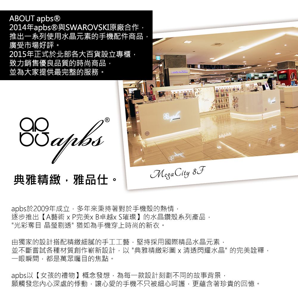 ABOUT apbs®2014年apbsⓇ與SWAROVSKI原廠合作推出一系列使用水晶元素的手機配件商品廣受市場好評。2015年正式於北部各大百貨設立專櫃致力銷售優良品質的時尚商品,並為大家提供最完整的服務。典雅精緻,雅品仕。MegaCity apbs於2009年成立,多年來秉持著對於手機殼的熱情,逐步推出【A藝術xP完美xB卓越xS璀璨】的水晶鑽殼系列產品,光彩奪目 晶瑩剔透猶如為手機穿上時尚的新衣。由獨家的設計搭配精緻細膩的手工工藝,堅持採用國際精品水晶元素,並不斷嘗試各種材質創作嶄新設計,以典雅精緻彩圖x清透閃耀水晶的完美詮釋,一眼瞬間,都是萬眾矚目的焦點。apbs以【女孩的禮物】概念發想,為每一款設計刻劃不同的故事背景,願觸發您內心深處的悸動,讓心愛的手機不只被細心呵護,更蘊含著珍貴的回憶。