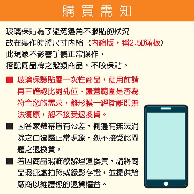 購買需知玻璃保貼為了避免邊角不服貼的狀況故在製作時將尺寸縮(內縮版,稱2.5D滿板)此現象不影響手機正常操作,搭配同品牌之殼類商品,不咬保貼。玻璃保護貼屬一次性商品,使用前請再三確認比對孔位、覆蓋範圍是否為符合您的需求,離形膜一經撕離即無法復原,恕不接受退換貨。因各家螢幕皆有公差,側邊有無法消除之白邊屬正常現象,恕不接受此問題之退換貨。若因商品瑕疵欲辦理退換貨,請將商品瑕疵處拍照或錄影存證,並提供給廠商以維護您的退貨權益。