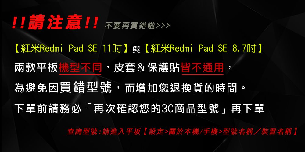 !!請注意!! 不要再買錯啦紅米Redmi Pad SE 11】與【紅米Redmi Pad SE 8.7吋】兩款平板機型不同,皮套&保護貼皆不通用為避免因買錯型號,而增加您退換貨的時間。下單前請務必「再次確認您的3C商品型號」再下單查詢型號:請進入平板【設定關於本機/手機型號名稱/裝置名稱】