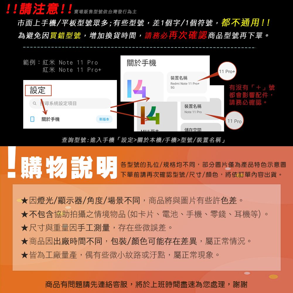 !!請注意!!賣場販售型號依台灣發行為主市面上手機/平板型號眾多;有些型號,差1個字/1個符號,都不通用!!為避免因買錯型號,增加換貨時間,請務必再次確認商品型號再下單。範例:紅米 Note 11 Pro關於手機紅米Note 11 Pro11 Pro 裝置名稱設定14Redmi Note 11 Pro5GQ 搜尋系統設定項目有沒有+號都會影響配件,請務必確認。 關於手機新版本裝置名稱Note 11 Pro11 Pro 儲存空間查詢型號:進入手機「設定關於本機/手機型號/裝置名稱」 購物說明各型號的孔位/規格均不同,部分圖片僅為產品特色示意圖下單前請再次確認型號/尺寸/顏色,將依訂單內容出貨。因燈光/顯示器/角度/場景不同,商品將與圖片有些許色差。不包含協助拍攝之情境物品(如卡片、電池、手機、零錢、耳機等)。★ 尺寸與重量因手工測量,存在些微誤差。★商品因出廠時間不同,包裝/顏色可能存在差異,屬正常情況。★皆為工廠量產,偶有些微小紋路或汙點,屬正常現象。商品有問題請先連絡客服,將於上班時間盡速為您處理,謝謝