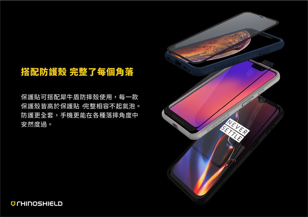 搭配防護殼 完整了每個角落保護貼可搭配犀牛盾防摔殼使用,每一款保護殼皆高於保護貼 完整相容不起氣泡。防護更全套,手機更能在各種落摔角度中安然度過。NEVERSETTLE