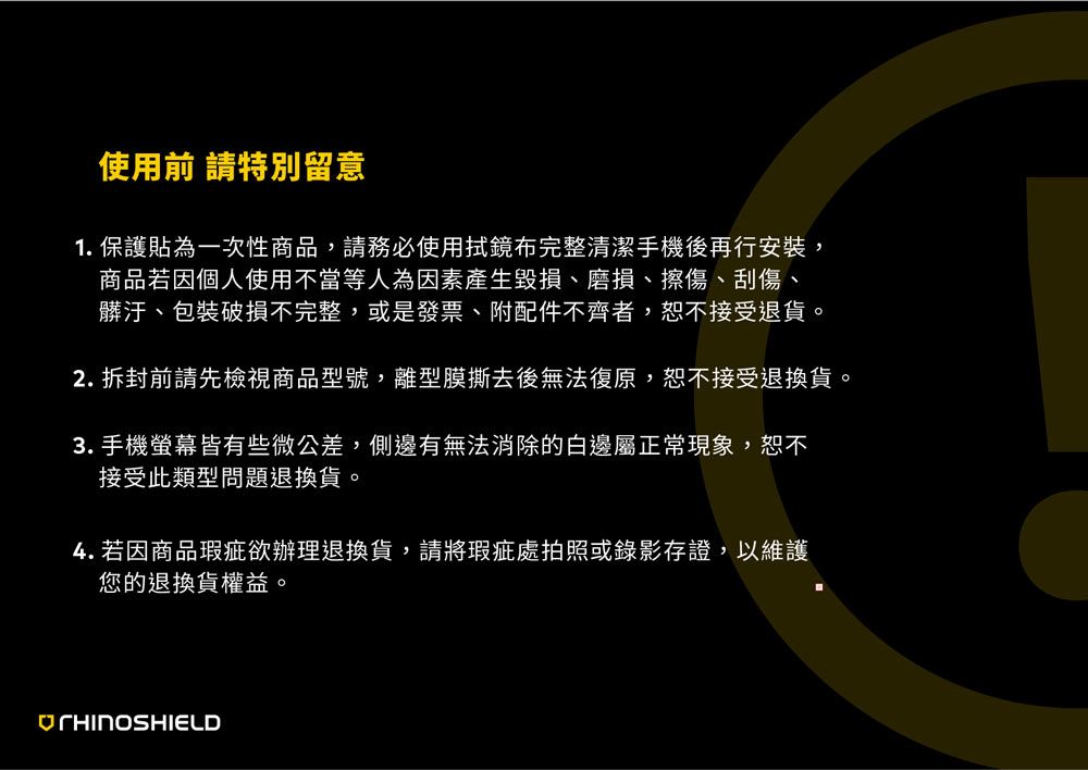使用前 請特別留意1. 保護貼為一次性商品請務必使用鏡布完整清潔手機後再行安裝,商品若因個人使用不當等人為因素產生毀損、磨損、擦傷、刮傷、髒汙、包裝破損不完整,或是發票、附配件不齊者,恕不接受退貨。2. 拆封前請先檢視商品型號,離型膜撕去後無法復原,恕不接受退換貨。3.手機螢幕皆有些微公差,側邊有無法消除的白邊屬正常現象,恕不接受此類型問題退換貨。4. 若因商品瑕疵欲辦理退換貨,請將瑕疵處拍照或錄影存證,以維護您的退換貨權益。