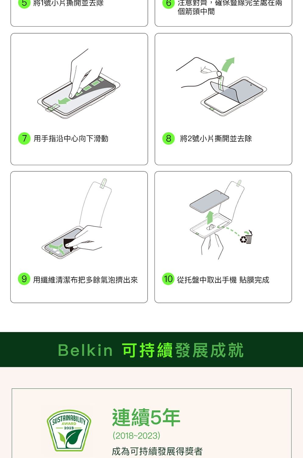 將號小撕開並去除 注意對齊,確保完全個箭頭中間7 用手指沿中心向下滑動8 將2號小片撕開並去除9 用纖維清潔布把多餘氣泡擠出10 從托盤中取出手機貼膜完成Belkin 可持續發展成就SUSTAINABILITY連續5年(2018-2023)成為可持續發展得獎者