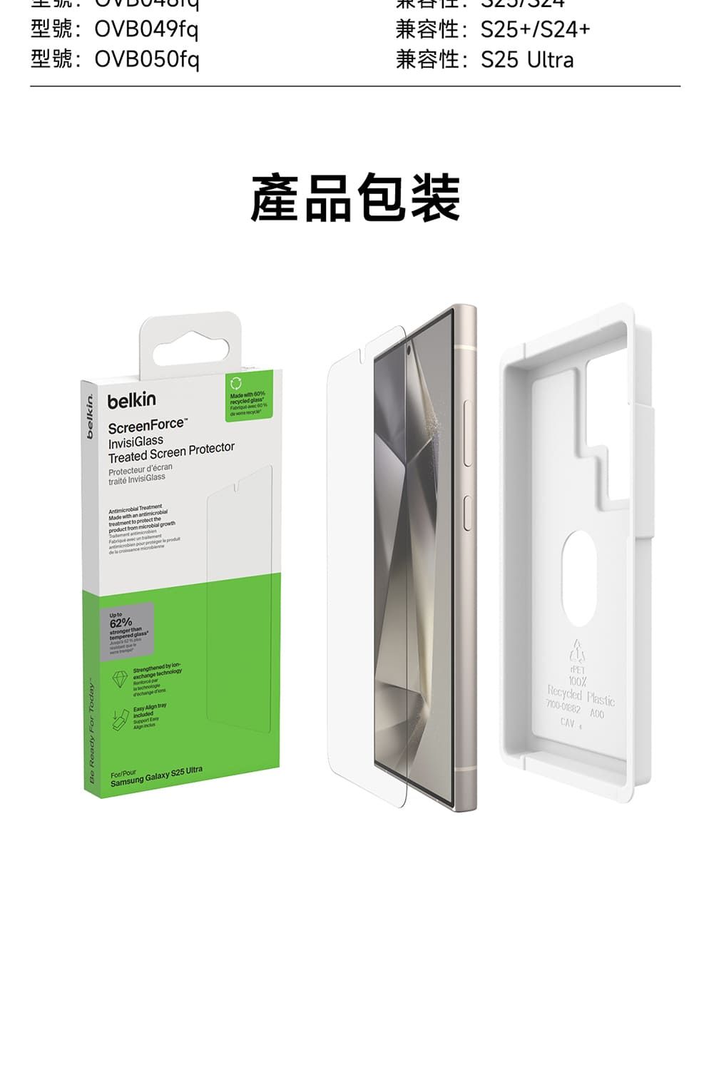 belkinOVB049fqOVB050fqbelkinScreenForceInvisiGssTreated Screen ProtectorProtecteur décrantraité InvisiGlass TreatmentMa with an antimicrobitreatment to protect theal owthproduct from microbial grde la  Up to62stronger thantempered glass by exchange technology    trayincluded ForPourSamsung Galaxy S25 UltraMade with %reed glass  60%de  cycl產品包装S25/S24+S25 UltraPET100%Recycled Plastic7100-01882 CAV