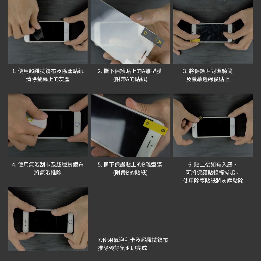 1. 使用超纖鏡布及除塵貼紙清除上的灰塵2. 撕下保護貼上的A離型膜(附帶A的貼紙)4. 使用氣泡刮卡及超纖拭鏡布5. 撕下保護貼上的B離型膜將氣泡推除(附帶B的貼紙)7.使用氣泡刮卡及超纖拭鏡布推除殘餘氣泡即完成3. 將保護貼對準聽筒及螢幕邊緣後貼上6. 貼上後如有入塵,可將保護貼輕輕撕起,使用除塵貼紙將灰塵黏除