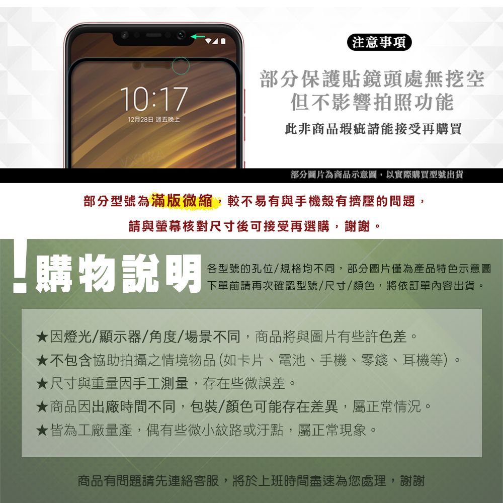 10:1712月28日 週五晚上注意事項部分保護貼鏡頭處無挖空但不影響拍照功能此非商品瑕疵能接受再購買部分圖片為商品示意圖,以實際購買型號出貨部分型號為滿版微縮,較不易有與手機殼有擠壓的問題,請與螢幕核對尺寸後可接受再選購,謝謝。購物說明各型號的孔位/規格均不同,部分圖片僅為產品特色示意圖下單前請再次確認型號/尺寸/顏色,將依訂單內容出貨。因燈光/顯示器/角度/場景不同,商品將與圖片有些許色差。★不包含協助拍攝之情境物品(如卡片、電池、手機、零錢、耳機等)。★尺寸與重量因手工測量,存在些微誤差。★商品因出廠時間不同,包裝/顏色可能存在差異,屬正常情況。★皆為工廠量產,偶有些微小紋路或汙點,屬正常現象。商品有問題請先連絡客服,將於上班時間盡速為您處理,謝謝