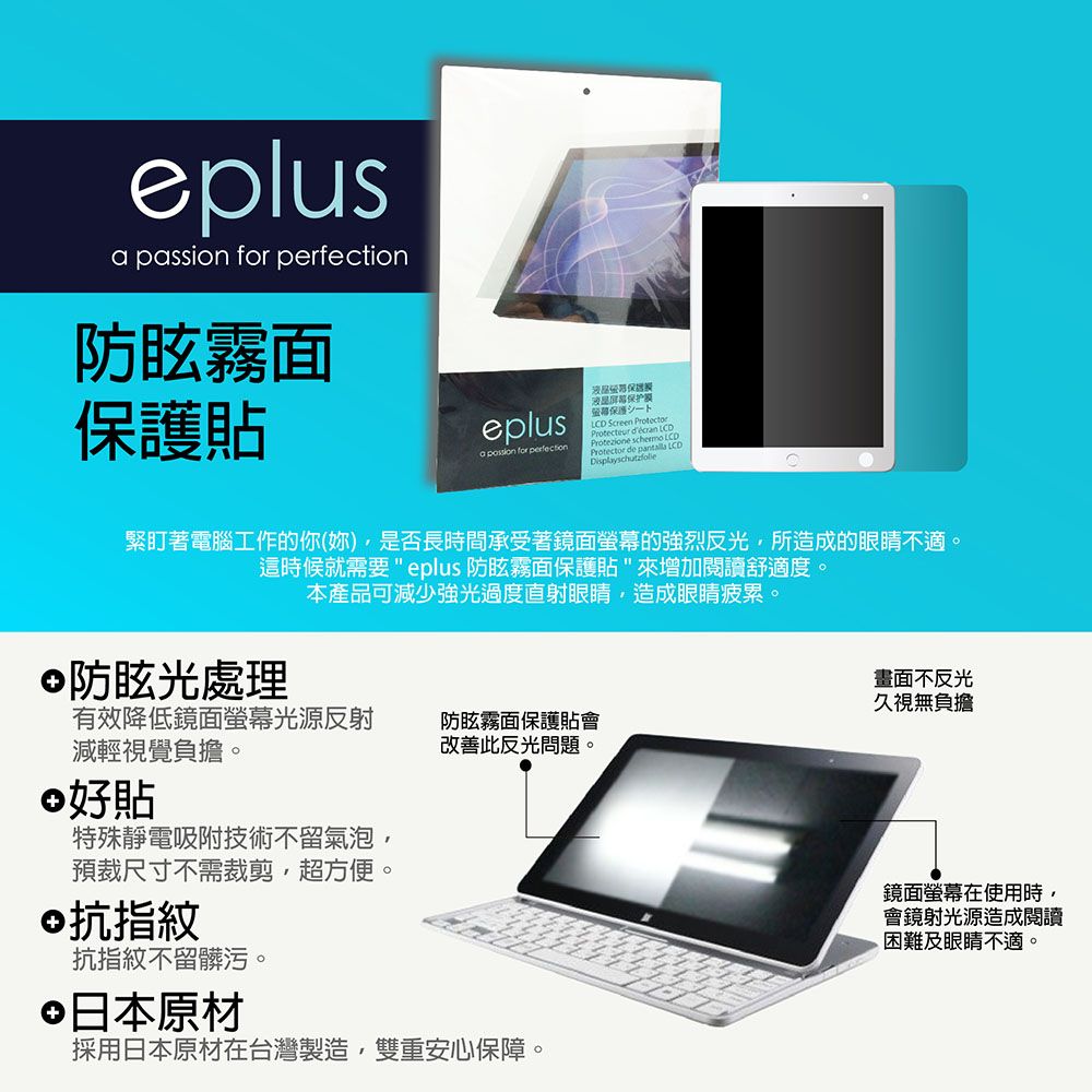 eplus passion for 防眩霧面貼eplusa  for perfection保护保護 Screen Protecteur   LProtezione  CD緊盯著電腦工作的你(妳)是否長時間承受著鏡面螢幕的強烈反光所造成的眼睛不適。這時候就需要 eplus 防眩霧面保護貼來增加閱讀舒適度。防眩光處理本產品可減少強光過度直射眼睛造成眼睛疲累。有效降低鏡面螢幕光源反射減輕視覺負擔。好貼特殊靜電吸附技術不留氣泡預裁尺寸不需裁剪,超方便。©抗指紋抗指紋不留髒污。防眩霧面保護貼會改善此反光問題。日本原材採用日本原材在台灣製造,雙重安心保障。畫面不反光久視無負擔鏡面螢幕在使用時,會鏡射光源造成閱讀困難及眼睛不適。