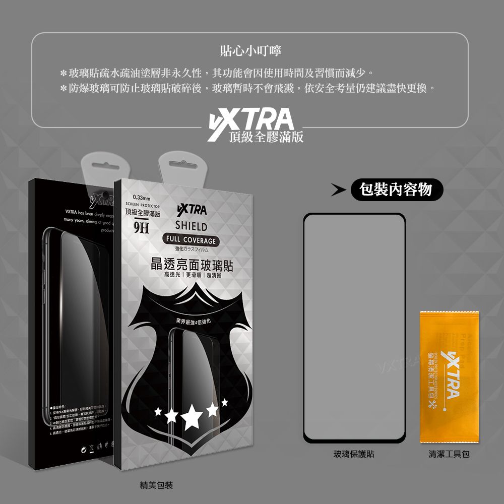 貼心小叮嚀*玻璃貼疏水疏油塗層非永久性其功能會因使用時間及習慣而減少。*防爆玻璃可防止玻璃貼破碎後,玻璃暫時不會飛濺,依安全考量仍建議盡快更換。頂級全膠滿版VXTRA has been deeply many years,   good 0.33mmSCREEN PROTECTOR頂級全膠滿版9HXTRASHIELDFULL COVERAGE強化ガラスフィルム晶透亮面玻璃貼高透光 更滑順超清晰業界最強4倍強化精美包裝包裝內容物貨包XTRA玻璃保護貼清潔工具包