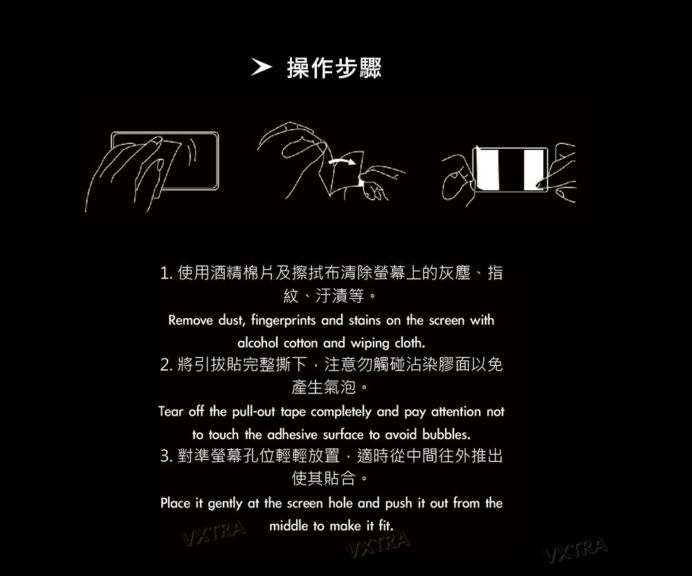 操作步驟1. 使用酒精棉片及擦拭布清除螢幕上的灰塵指紋、汙漬等。Remove dust, fingerprints and stains on the screen withalcohol cotton and wiping cloth.2. 將引拔貼完整撕下,注意勿觸碰沾染膠面以免產生氣泡。Tear off the pull-out tape completely and pay attention notto touch the adhesive surface to avoid bubbles.3. 對準螢幕孔位輕輕放置,適時從中間往外推出使其貼合。Place it gently at the screen hole and push it out from theVXTRAmiddle to make it fit.VXTRAVXTRA