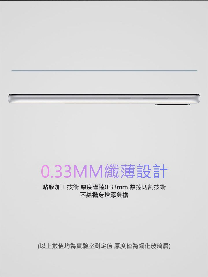 0.33MM纖薄設計貼膜加工技術 厚度僅達0.33mm 數控切割技術不給機身增添負擔(以上數值均為實驗室測定值 厚度僅為鋼化玻璃層)
