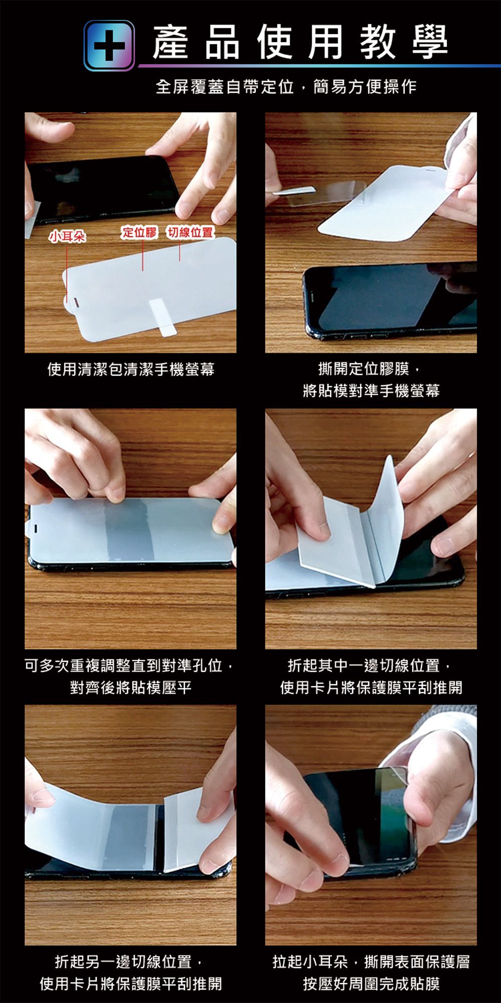 產品使用教學全屏覆蓋自帶定位,簡易方便操作小耳朵定位膠 切線位置使用清潔包清潔手機螢幕撕開定位膠膜,將貼模對準手機螢幕可多次重複調整直到對準孔位,對齊後將貼模壓平折起其中一邊切線位置,使用卡片將保護膜平刮推開折起另一邊切線位置,使用卡片將保護膜平刮推開拉起小耳朵,撕開表面保護層按壓好周圍完成貼膜