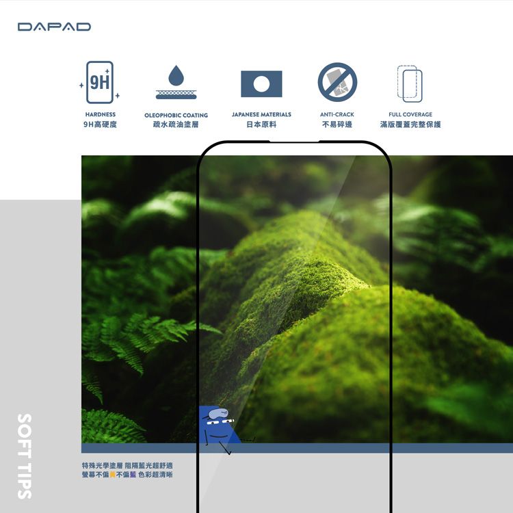 DAPAD9HHARDNESS9H高硬度OLEOPHOBIC COATING疏水疏油塗層JAPANESE MATERIALSANTI-CRACKFULL COVERAGE日本原料不易碎邊滿版覆蓋完整保護SOFT TIPS特殊光學塗層 阻隔舒適不 色彩超清晰