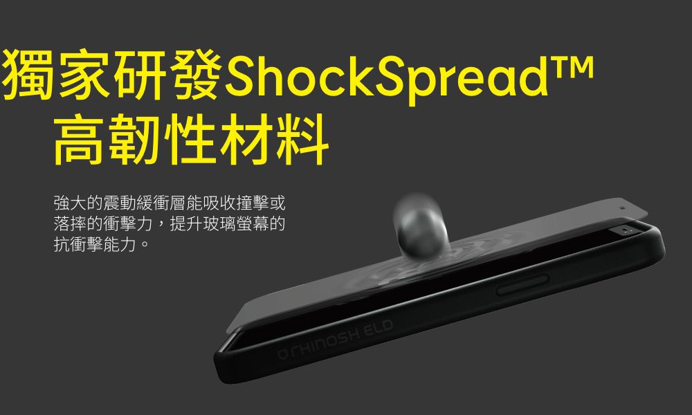 獨家研發ShockSpreadt高韌性材料強大的震動緩衝層能吸收撞擊或落摔的衝擊力,提升玻璃螢幕的抗衝擊能力。 ELD