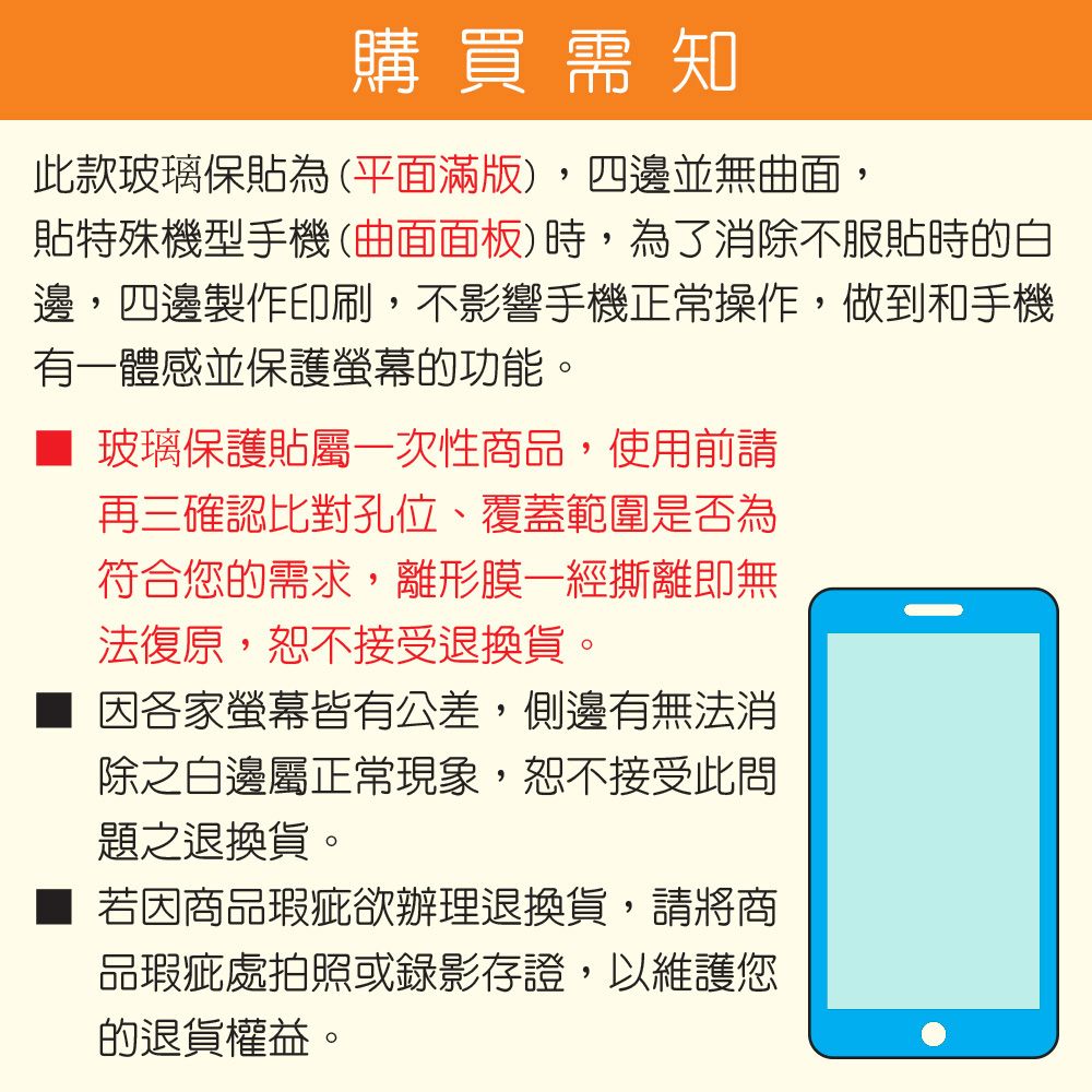 購 買 需 知此款玻璃保貼為(平面滿版),四邊並無曲面,貼特殊機型手機(曲面面板)時,為了消除不服貼時的白邊,四邊製作印刷,不影響手機正常操作,做到和手機有一體感並保護螢幕的功能。玻璃保護貼屬一次性商品,使用前請再三確認比對孔位、覆蓋範圍是否為符合您的需求,離形膜一經撕離即無法復原,恕不接受退換貨。因各家螢幕皆有公差,側邊有無法消除之白邊屬正常現象,恕不接受此問題之退換貨。若因商品瑕疵欲辦理退換貨,請將商品瑕疵處拍照或錄影存證,以維護您的退貨權益。