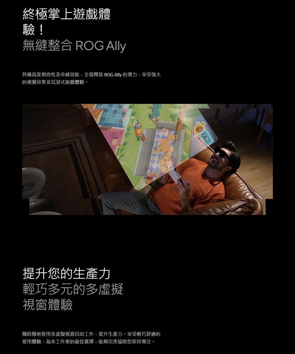 終極掌上遊戲體驗!無縫整合 ROG 具備高度相容性及卓越效能,全面釋放 ROG  潛力,享受強大的視覺效果及沉浸式遊戲體驗。提升您的生產力輕巧多元的多虛擬視窗體驗隨時隨地使用多虛擬視窗自由工作,提升生產力。享受輕巧舒適的使用體驗,為多工作業的最佳選擇,能夠完美協助您保持專注。 2:16