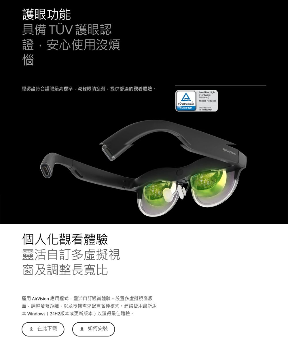 護眼功能具備  護眼認證,安心使用沒煩惱經認證符合護眼最高標準,減輕眼睛疲勞,提供舒適的觀看體驗。個人化觀看體驗靈活自訂多虛擬視窗及調整長寬比運用 AirVision 應用程式,靈活自訂觀賞體驗。設置多虛擬視窗面,調整螢幕距離,以及根據需求配置各種模式。建議使用最新版 Windows2H2版本或更新版本)以獲得最佳體驗。4 此下載如何安裝TÜVRheinlandCERTIFIEDLow Blue Light(HardwareSolution)Flicker Reduced 1111291154
