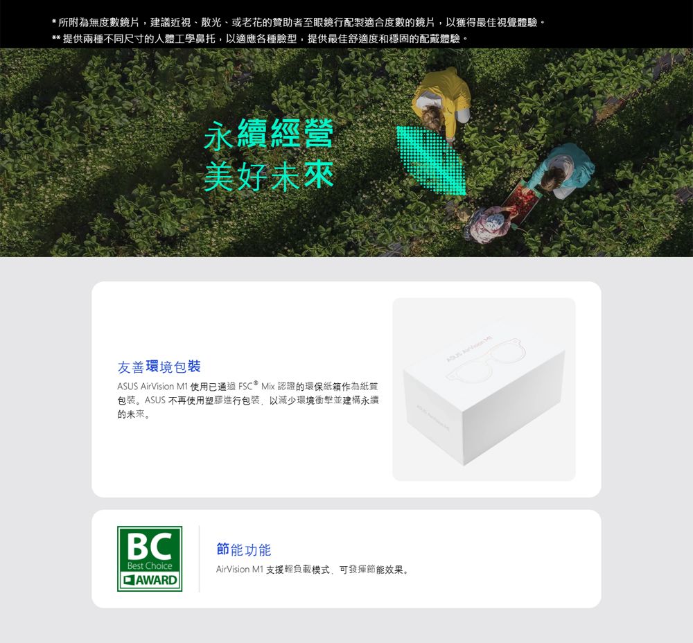 *所附為無度數鏡片,建議近視、散光、或老花贊助者至眼鏡行配製適合度數的鏡片,以獲得最佳視覺體驗。** 提供兩種不同尺寸的人體工學鼻托,以適應各種臉型,提供最佳舒適度和穩固的配戴體驗。永續經營美好未來友善環境包裝ASUS AirVision M1 使用已通過FSC  Mix 認證的環保紙箱作為紙質包装。ASUS 不再使用塑膠進行包裝,以減少環境衝擊並建構永續的未來。BCBest ChoiceAWARD節能功能AirVision M1 支援輕負載模式,可節能效果。