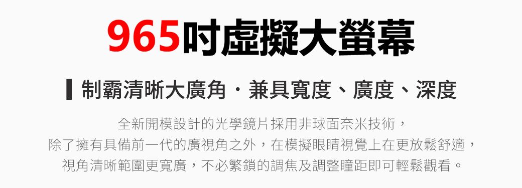 965吋虛擬大螢幕霸清晰大廣角兼具寬度、廣度、深度全新開模設計的光學鏡片採用非球面奈米技術,除了擁有具備前一代的廣視角之外,在模擬眼睛視覺上在更放鬆舒適,視角清晰範圍更寬廣,不必繁鎖的調焦及調整瞳距即可輕鬆觀看。