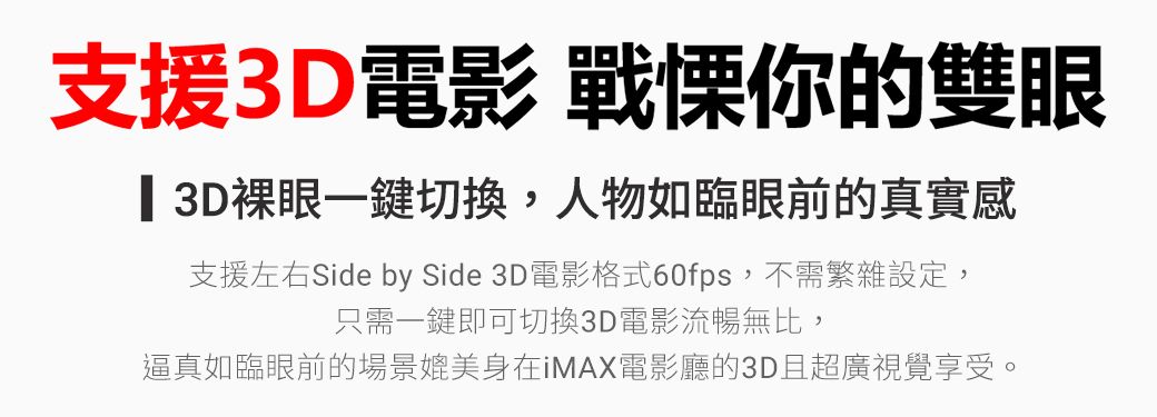 支援3D電影 戰慄你的雙眼 3D裸眼一鍵切換,人物如臨眼前的真實感支援左右Side by Side 3D電影格式60fps,不需繁雜設定,只需一鍵即可切換3D電影流暢無比,逼真如臨眼前的場景媲美身在iMAX電影廳的3D且超廣視覺享受。