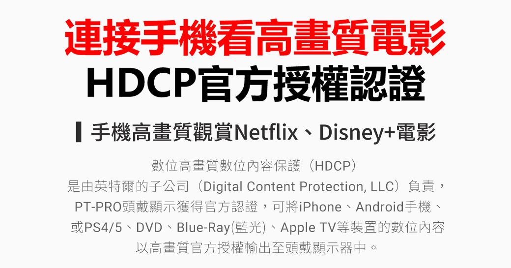 連接手機看高畫質電影HDCP官方授權認證┃手機高畫質觀賞Netflix、Disney+電影數位高畫質數位內容保護(HDCP)是由英特爾的子公司(Digital Content Protection, LLC)負責,PT-PRO頭戴顯示獲得官方認證,可將iPhone、Android手機、或PS4/5、DVD、Blue-Ray(藍光)、Apple TV等裝置的數位內容以高畫質官方授權輸出至頭戴顯示器中。