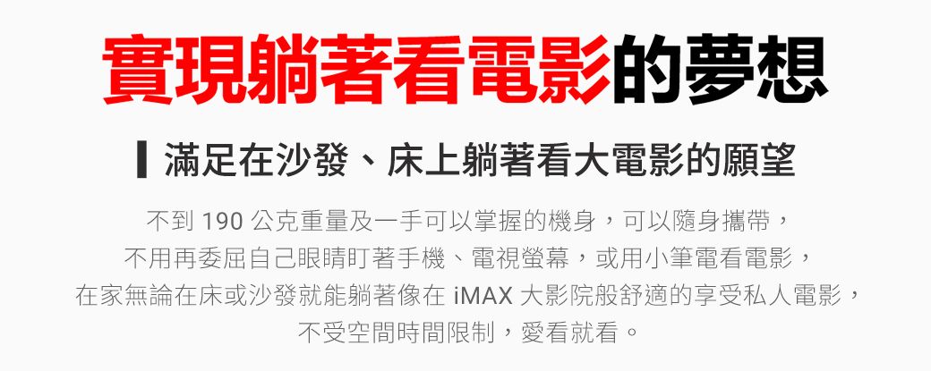 實現躺著看電影的夢想滿足在沙發、床上躺著看大電影的願望不到 190 公克重量及一手可以掌握的機身,可以隨身攜帶,不用再委屈自己眼睛盯著手機、電視螢幕,或用小筆電看電影,在家無論在床或沙發就能躺著像在iMAX大影院般舒適的享受私人電影,不受空間時間限制,愛看就看。