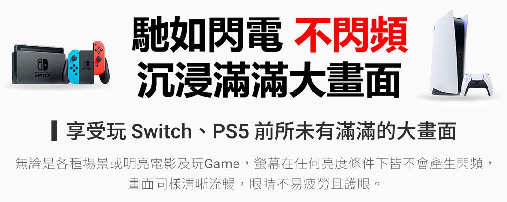 SWITCH馳如閃電 不閃頻沉浸滿滿大畫面享受玩 Switch、PS5 前所未有滿滿的大畫面無論是各種場景或明亮電影及玩Game,螢幕在任何亮度條件下皆不會產生閃頻,畫面同樣清晰流暢,眼睛不易疲勞且護眼。