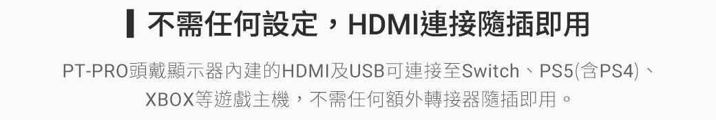 不需任何設定,HDMI連接隨插即用PT-PRO頭戴顯示器內建的HDMI及USB可連接至Switch、PS5(含PS4)XBOX等遊戲主機,不需任何額外轉接器隨插即用。