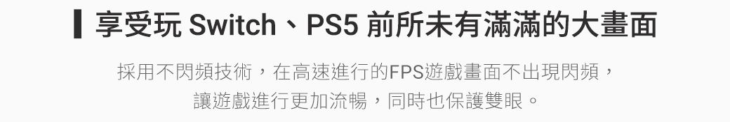 享受 Switch、PS5 前所未有滿滿的大畫面採用不閃頻技術,在高速進行的FPS遊戲畫面不出現閃頻,讓遊戲進行更加流暢,同時也保護雙眼。