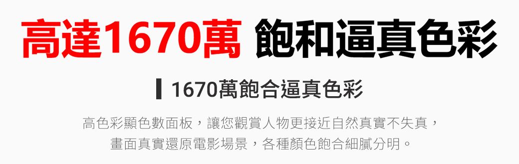 高達1670萬 飽和逼真色彩1670萬飽合逼真色彩高色彩顯色數面板,讓您觀賞人物更接近自然真實不失真,畫面真實還原電影場景,各種顏色飽合細膩分明。