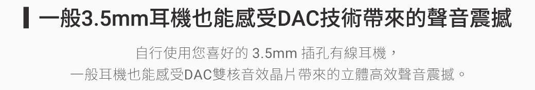 一般3.5mm耳機也能感受DAC技術帶來的聲音震撼自行使用您喜好的3.5mm 插孔有線耳機,一般耳機也能感受DAC雙核音效晶片帶來的立體高效聲音震撼。