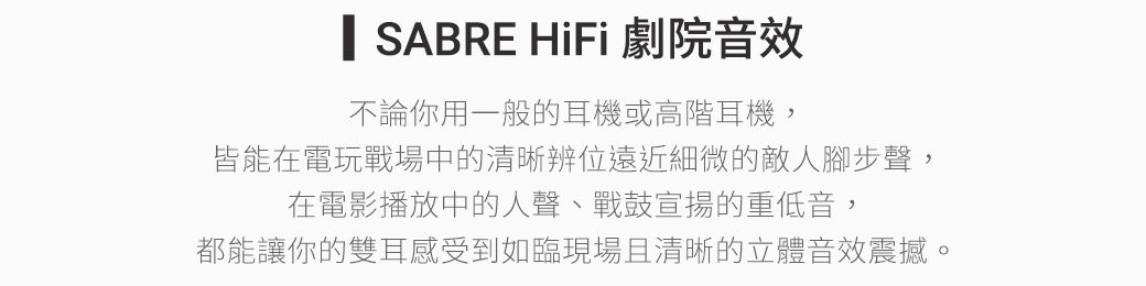 SABRE HiFi 劇院音效不論你用一般的耳機或高階耳機,皆能在電玩戰場中的清晰辨位遠近細微的敵人腳步聲,在電影播放中的人聲、戰鼓宣揚的重低音,都能讓你的雙耳感受到如臨現場且清晰的立體音效震撼。