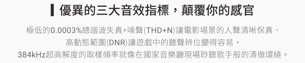 優異的三大音效指標,顛覆你的感官極低的0.0003%總諧波失真+噪聲(THD+N)讓電影場景的人聲清晰保真、高動態範圍(DNR)讓遊戲中的聽聲辨位變得容易,384kHz超高解度的取樣頻率就像在國家音樂廳現場聆聽歌手般的清徹環繞。