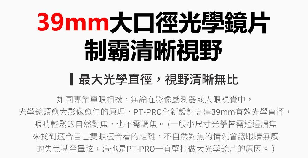 39mm大口徑光學鏡片制霸清晰視野最大光學直徑,視野清晰無比如同專業單眼相機,無論在影像感測器或人眼視覺中,光學鏡頭愈大影像愈佳的原理,PT-PRO全新設計高達39mm有效光學直徑,眼睛輕鬆的自然對焦,也不需調焦。(一般小尺寸光學皆需透過調焦來找到適合自己雙眼適合看的距離,不自然對焦的情況會讓眼睛無感的失焦甚至暈眩,這也是PT-PRO一直堅持做大光學鏡片的原因。)