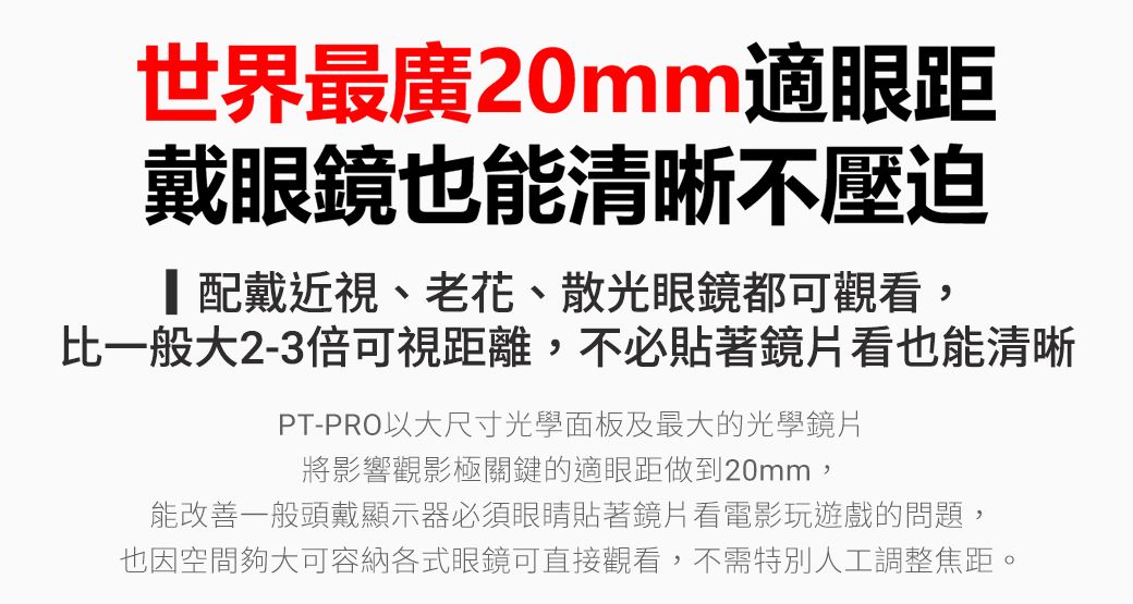 世界最廣20mm適眼距戴眼鏡也能清晰不壓迫配戴近視、老花、散光眼鏡都可觀看,比一般大2-3倍可視距離,不必貼著鏡片看也能清晰PT-PRO以大尺寸光學面板及最大的光學鏡片將影響觀影極關鍵的適眼距做到20mm,能改善一般頭戴顯示器必須眼睛貼著鏡片看電影玩遊戲的問題,也因空間夠大可容納各式眼鏡可直接觀看,不需特別人工調整焦距。