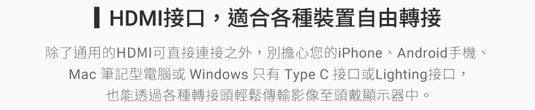 HDMI接口,適合各種裝置自由轉接除了通用的HDMI可直接連接之外,別擔心您的iPhone、Android手機、Mac 筆記型電腦或 Windows 只有 Type C 接口或Lighting接口,也能透過各種轉接頭輕鬆傳輸影像至頭戴顯示器中。