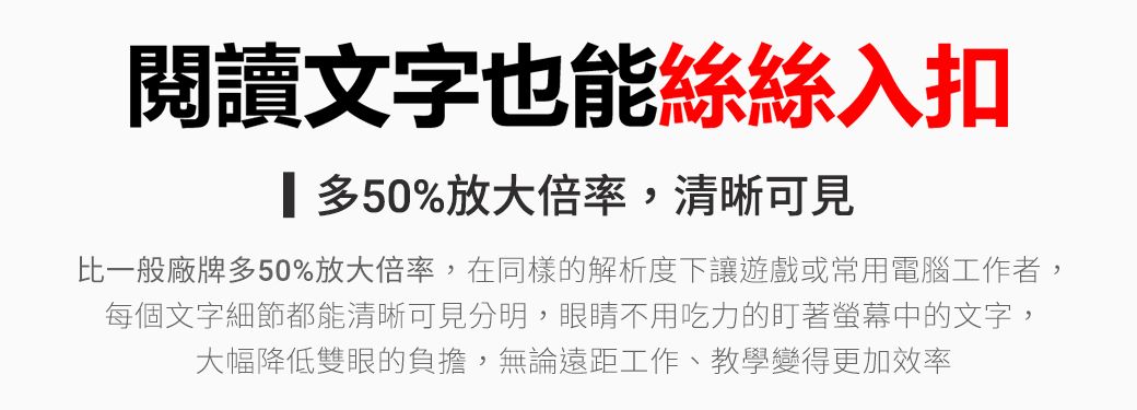 閱讀文字也能絲絲入扣多50%放大倍率,清晰可見比一般廠牌多50%放大倍率,在同樣的解析度下讓遊戲或常用電腦工作者,每個文字細節都能清晰可見分明,眼睛不用吃力的盯著螢幕中的文字,大幅降低雙眼的負擔,無論遠距工作、教學變得更加效率