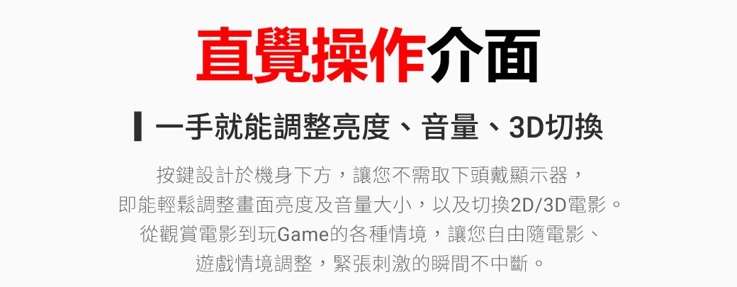 直覺操作介面就能調整亮度、音量、3D切換按鍵設計於機身下方,讓您不需取下頭戴顯示器,即能輕鬆調整畫面亮度及音量大小,以及切換2D/3D電影。從觀賞電影到玩Game的各種情境,讓您自由隨電影、遊戲情境調整,緊張刺激的瞬間不中斷。