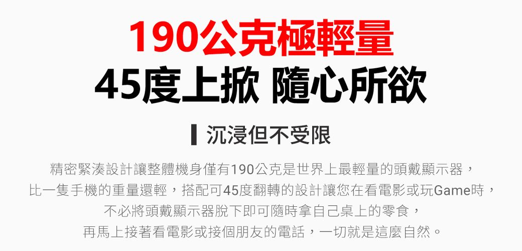 190公克極輕量45度上掀 隨心所欲沉浸但不受限精密緊湊設計讓整體機身僅有190公克是世界上最輕量的頭戴顯示器,比一隻手機的重量還輕,搭配可45度翻轉的設計讓您在看電影或玩Game時,不必將頭戴顯示器脫下即可隨時拿自己桌上的零食,再馬上接著看電影或接個朋友的電話,一切就是這麼自然。