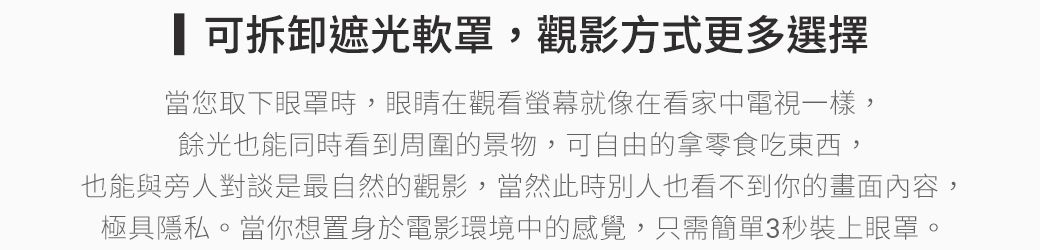 可拆卸遮光罩,觀影方式更多選擇當您取下眼罩時,眼睛在觀看螢幕就像在看家中電視一樣,餘光也能同時看到周圍的景物,可自由的拿零食吃東西,也能與旁人對談是最自然的觀影,當然此時別人也看不到你的畫面內容,極具隱私。當你想置身於電影環境中的感覺,只需簡單3秒裝上眼罩。