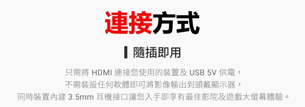 連接方式插即用只需將 HDMI 連接您使用的裝置及 USB 5V 供電,不需裝設任何軟體即可將影像輸出到頭戴顯示器,同時裝置內建 3.5mm耳機接口讓您入手即享有最佳影院及遊戲大體驗。