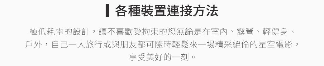 各種裝置連接方法極低耗電的設計,讓不喜歡受拘束的您無論是在室內、露營、輕健身、戶外,自己一人旅行或與朋友都可隨時輕鬆來一場精采絕倫的星空電影,享受美好的一刻。