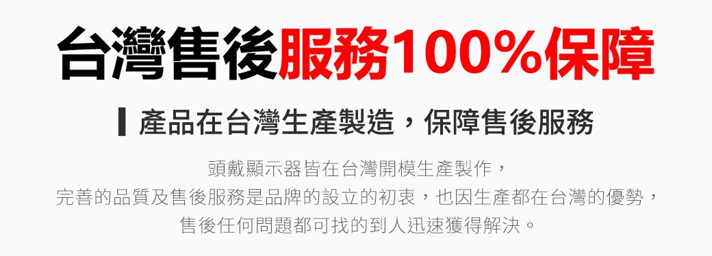 台灣售後服務100%保障產品在台灣生產製造,保障售後服務頭戴顯示器皆在台灣開模生產製作,完善的品質及售後服務是品牌的設立的初衷,也因生產都在台灣的優勢,售後任何問題都可找的到人迅速獲得解決。