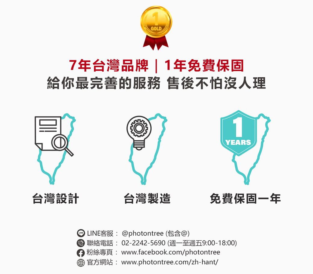 GOLD7年台灣品牌 | 1年免費保固給你最完善的服務 售後不怕沒人理1YEARS台灣設計台灣製造免費保固一年 LINE客服:@photontree (包含@) 聯絡電話: 02-2242-5690 (週一至週五9:00-18:00)粉絲專頁:www.facebook.com/photontree官方網站: www.photontree.com/zh-hant/