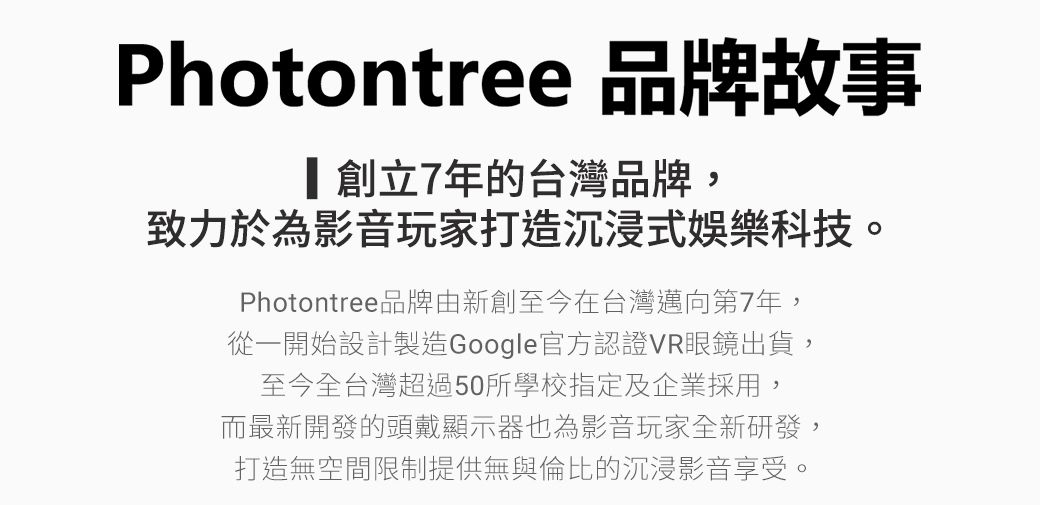 Photontree 品牌故事創立7年的台灣品牌,致力於為影音玩家打造沉浸式娛樂科技。Photontree品牌由新創至今在台灣邁向第7年,從一開始設計製造Google官方認證VR眼鏡出貨,至今全台灣超過50所學校指定及企業採用,而最新開發的頭戴顯示器也為影音玩家全新研發,打造無空間限制提供無與倫比的沉浸影音享受。