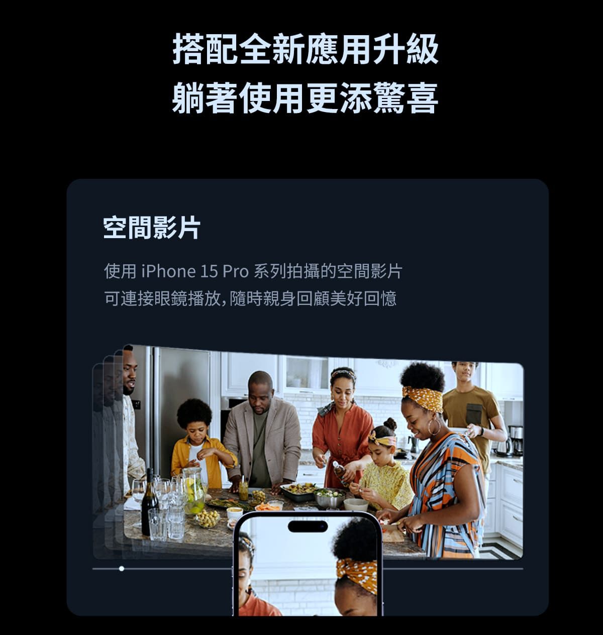 搭配全新應用升級躺著使用更添驚喜空間影片使用 iPhone 15 Pro 系列拍攝的空間影片可連接眼鏡播放,隨時親身回顧美好回憶