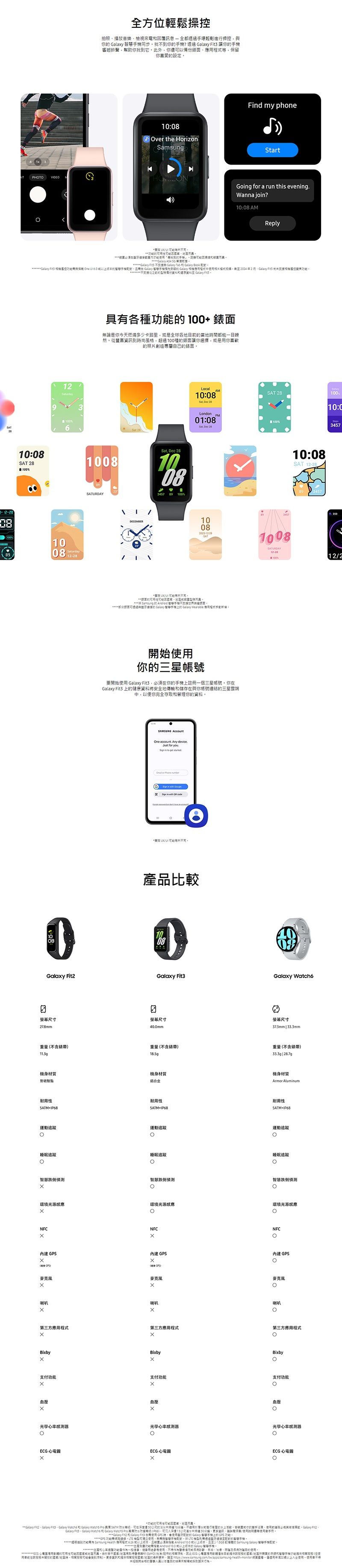 全方位輕鬆操控拍照播放音樂檢視來回覆訊息全都透過輕鬆進操控你  同步到你?透過   讓你起鈴聲幫助你找到它此外你還備應保留你喜愛設定:ver the HorizonamsungFd my phoneSartPHTO Gog for a run this eveningWanna join?1: AMReply「找   響  環機  Tab  Galay Galay 3     Galay 慧 Galay 42 Fit 份  10:SAT 1210100808 12- 螢幕尺寸278mm重不含錶帶113g質耐性運動睡眠追蹤具各種能100 錶面無論是你今天燃燒多少卡路里是全球各目當地都能一目瞭然從豐富到尚風格超過100種錶面讓你選擇是你喜歡照片創造專屬自己錶面1008SATURDAYDECEMER  2810083457Local10:08 Dec 28London 01:08Sat Dec 28SAT 28100D10:C100%B10081008  智機不時牙    Wearable 始你三星帳號要開始  Fit3必須你手機上註冊一個三星帳號你Galaxy Fit3 上康資料將安全地傳輸儲存在與你帳號連的三星以便你完全存取管你的資料SAMSUNG AccountOne . Any device.Just for you in    in  St   產品比較10:08SAT 34573SATURDAY12-28100%1224008Galaxy Fit3Galaxy Watch6螢幕尺寸40.0mm螢幕尺寸37.3mm  33.3mm重量不含錶帶18.5g重量不含錶帶 材質鋁合金機身材質Armor Aluminum耐性+IP68耐性5ATM+IP68運動追蹤運動追蹤睡眠追蹤睡眠追蹤智慧跌倒偵測智慧跌倒偵測智慧跌倒偵測環境光源應環境光源感應環境光源感應xONFCx內建GPS GPS)麦克風喇叭NFCNFC0內建GPS內建GPS GPS)麦克風喇叭麥克風喇叭第三方應程式第三方應用程式第三方應用程式BixbyxBixbyBixby支付支付支付壓x血压血壓光學率光學率感测器光學心率感測器0O 心電 心電圖ECG 心電圖材的**Galaxy Fit2Galaxy Galaxy   Galaxy Watch Pro   防在 50公尺的淡水中10水行的活動的前Galaxy Fit2.Galaxy   和 Galaxy Watchs Pro (IP68)公尺持續30分鐘更多使用等成功能開地  Health 用程式 間必須與 Android10.0 ,至少 的  Galaxy 智慧手機量功能 Android10.0 的Galaxy 手血心功能健用使用,療、、,功使用ECG 圖用的或而有 () 批准的,ECG 心電理用在的的手和智慧手 (用的/時,可結)。更多資訊和/的,至 。用年22使用,的醫以的或。