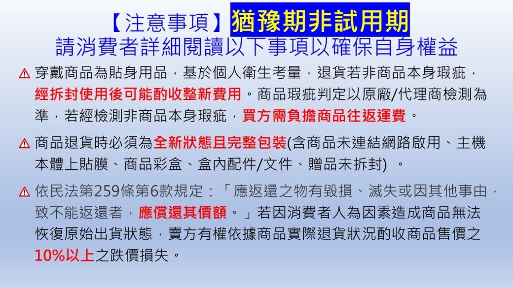 【注意事項】猶豫期非試用期請消費者詳細閱讀以下事項以確保自身權益穿戴商品為貼身用品基於個人衛生考量退貨若非商品本身瑕疵,經拆封使用後可能酌收整新費用。商品瑕疵判定以原廠/代理商檢測為準,若經檢測非商品本身瑕疵,買方需負擔商品往返運費。商品退貨時必須為全新狀態且完整包裝(含商品未連結網路啟用、主機本體上貼膜、商品彩盒、配件/文件、贈品未拆封)。依民法第259條第6款規定:「應返還之物有毀損、滅失或因其他事由,致不能返還者,應償還其價額。」若因消費者人為因素造成商品無法恢復原始出貨狀態,賣方有權依據商品實際退貨狀況酌收商品售價之10%以上之跌價損失。