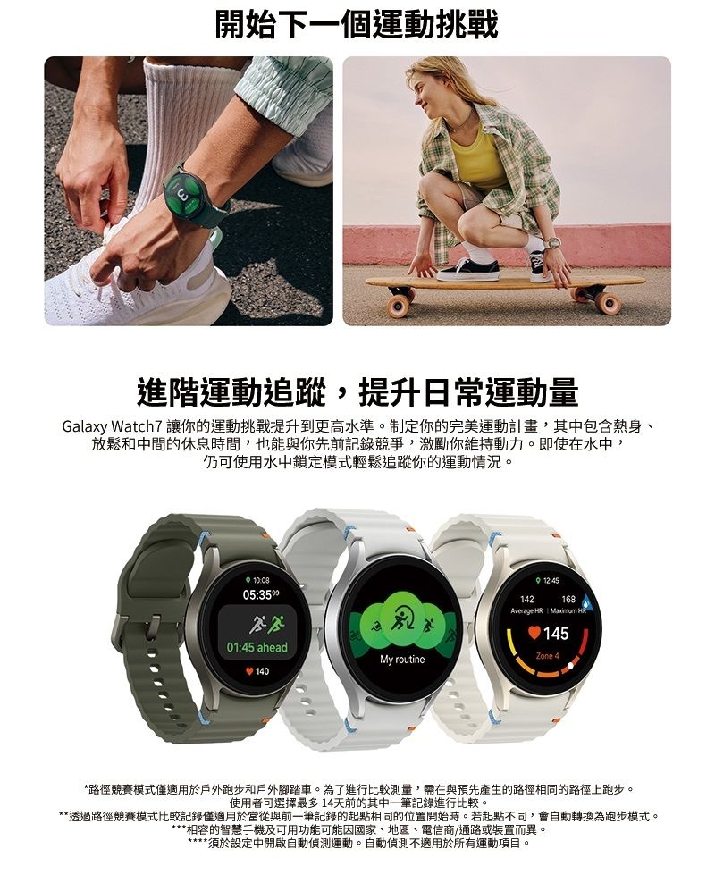 開始下一個運動挑戰進階運動追蹤,提升日常運動量Galaxy Watch7 讓你的運動挑戰提升到更高水準。制定你的完美運動計畫,其中包含熱身、放鬆和中間的休息時間,也能與你先前記錄競爭,激勵你維持動力。即使在水中,仍可使用水中鎖定模式輕鬆追蹤你的運動情況。05:01:45 aheadMy routine14012:45142168Average HR Maximum H145Zone 4*路徑競賽模式僅適用於戶外跑步和戶外腳踏車。為了進行比較測量,需在與預先產生的路徑相同的路徑上跑步。使用者可選擇最多14天前的其中一筆記錄進行比較。**透過路徑競賽模式比較記錄僅適用於當從與前一筆記錄的起點相同的位置開始時。若起點不同,會自動轉換為跑步模式。***相容的智慧手機及可用功能可能因國家、地區、電信商通路或裝置而異。****須於設定中開啟自動偵測運動。自動偵測不適用於所有運動項目。